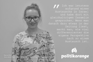 Hanna Kroll, 16, Journalistin beim Jugendblog "Der Schreiberling" des Tagesspiegels: "Ich war letztens aufgrund eines Austauschs in Israel und habe dort mit gleichaltrigen Israelis gesprochen. Wenn man danach dazu etwas in der Zeitung liest, merkt man, wie viel differenzierter die eigene Perspektive nach so einem Austausch ist."