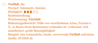 Vielfalt, die Wortart: Substantiv, feminin Häufigkeit: ▮▮▮▯▯ Rechtschreibung Worttrennung: Viel|falt Bedeutungsübersicht: Fülle von verschiedenen Arten, Formen o. Ä., in denen etwas Bestimmtes vorhanden ist, vorkommt, sich manifestiert; große Mannigfaltigkeit Beispiel: eine erstaunliche, bunte, verwirrende Vielfalt aufweisen Quelle: Duden.de